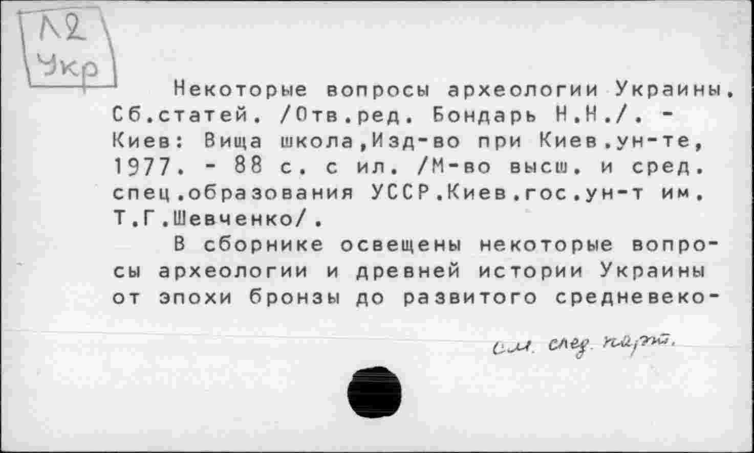 ﻿Некоторые вопросы археологии Украины, Сб.статей. /Отв.ред. Бондарь Н.Н./. -Киев: Вища школа , Изд-во при Киев.ун-те, 1977. - 88 с. с ил. /М-во высш, и сред. спец .образования УССР.Киев . гос.ун-т им. Т .Г .Шевченко/ .
В сборнике освещены некоторые вопросы археологии и древней истории Украины от эпохи бронзы до развитого средневеко-

